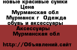 новые красивые сумки › Цена ­ 2 600 - Мурманская обл., Мурманск г. Одежда, обувь и аксессуары » Аксессуары   . Мурманская обл.